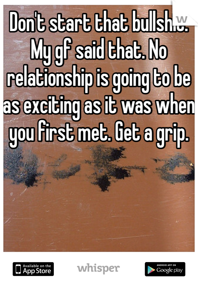 Don't start that bullshit. My gf said that. No relationship is going to be as exciting as it was when you first met. Get a grip.