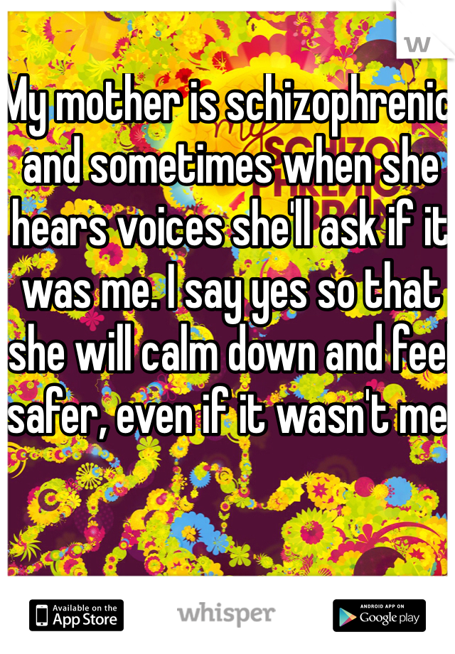 My mother is schizophrenic and sometimes when she hears voices she'll ask if it was me. I say yes so that she will calm down and feel safer, even if it wasn't me.