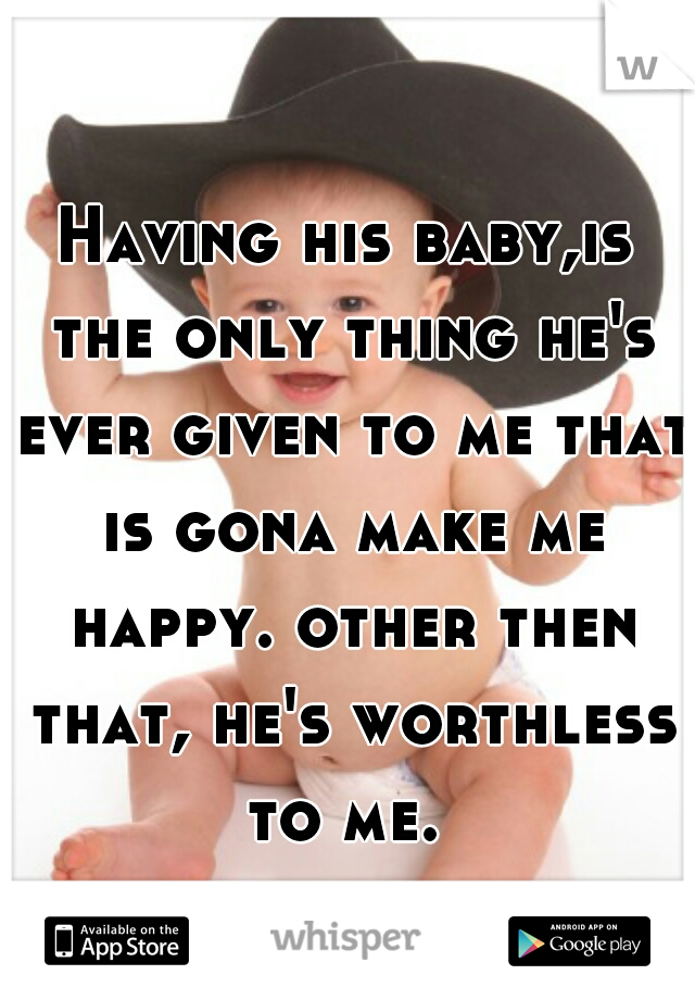 Having his baby,is the only thing he's ever given to me that is gona make me happy. other then that, he's worthless to me. 