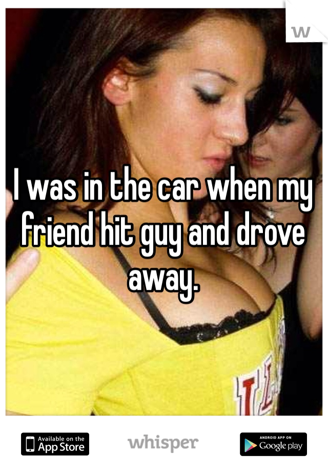 I was in the car when my friend hit guy and drove away. 
