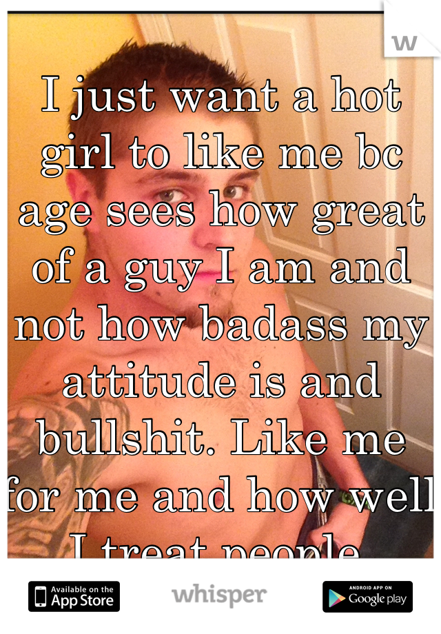 I just want a hot girl to like me bc age sees how great of a guy I am and not how badass my attitude is and bullshit. Like me for me and how well I treat people.