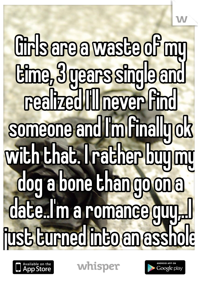 Girls are a waste of my time, 3 years single and realized I'll never find someone and I'm finally ok with that. I rather buy my dog a bone than go on a date..I'm a romance guy,..I just turned into an asshole
