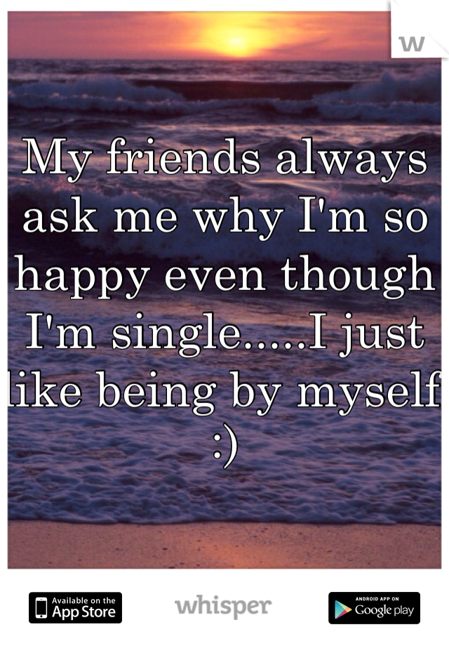 My friends always ask me why I'm so happy even though I'm single.....I just like being by myself :)