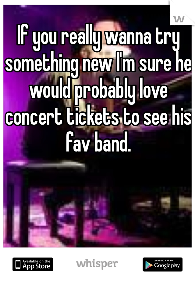 If you really wanna try something new I'm sure he would probably love concert tickets to see his fav band. 