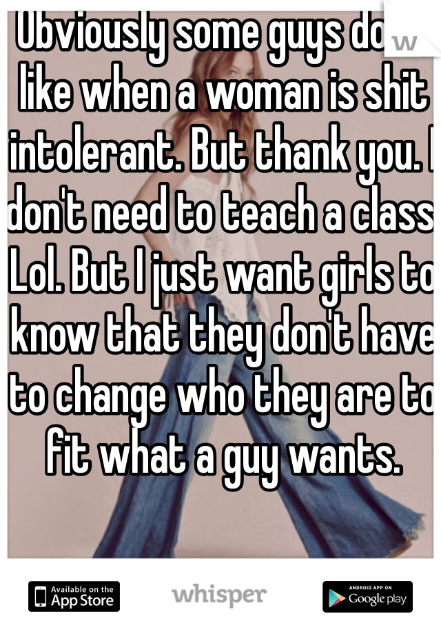 Obviously some guys don't like when a woman is shit intolerant. But thank you. I don't need to teach a class. Lol. But I just want girls to know that they don't have to change who they are to fit what a guy wants. 