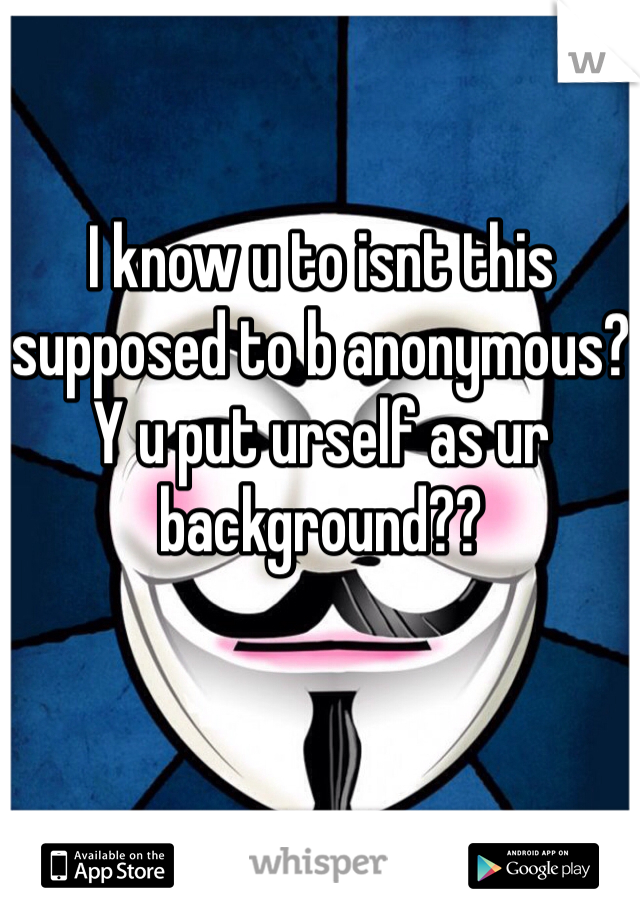 I know u to isnt this supposed to b anonymous? Y u put urself as ur background??