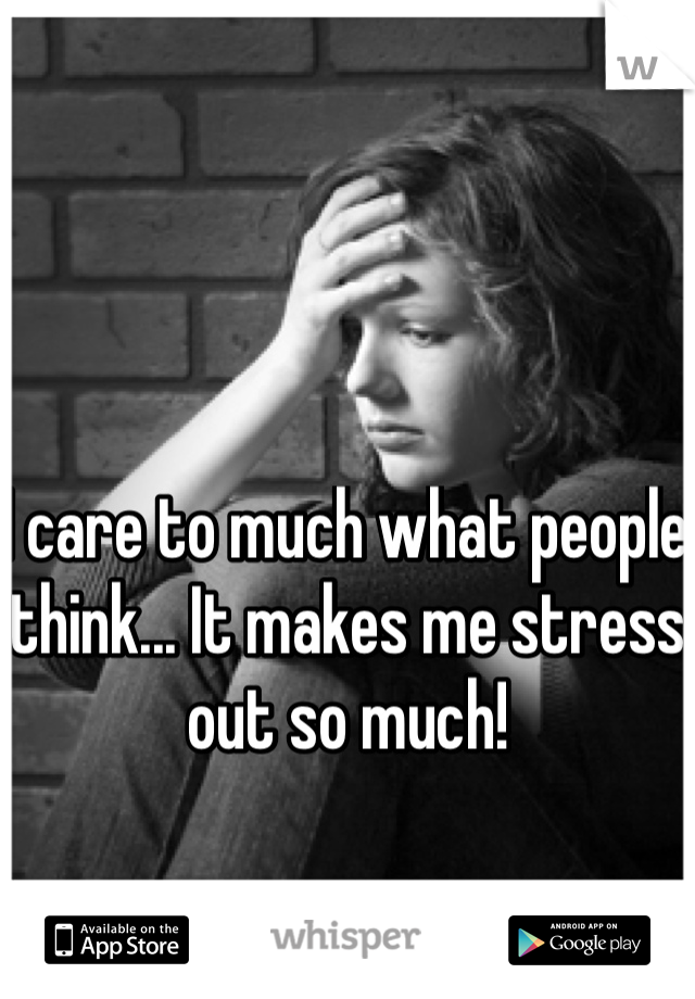 I care to much what people think... It makes me stress out so much!