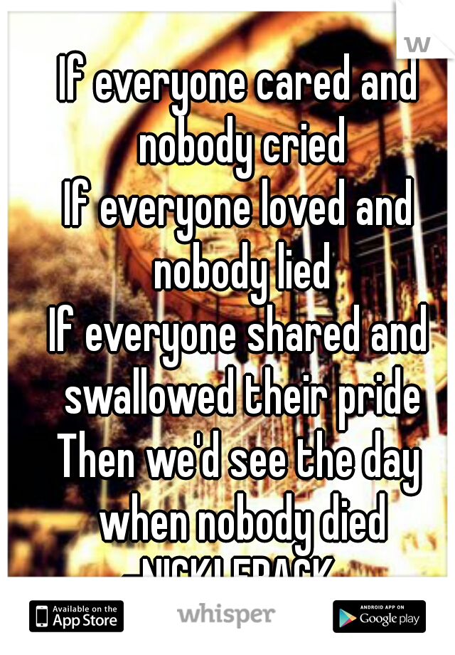 If everyone cared and nobody cried
If everyone loved and nobody lied
If everyone shared and swallowed their pride
Then we'd see the day when nobody died -NICKLEBACK   