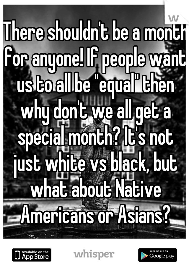 There shouldn't be a month for anyone! If people want us to all be "equal" then why don't we all get a special month? It's not just white vs black, but what about Native Americans or Asians?
