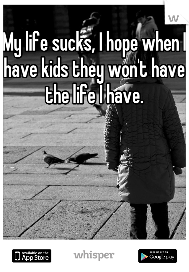 My life sucks, I hope when I have kids they won't have the life I have.