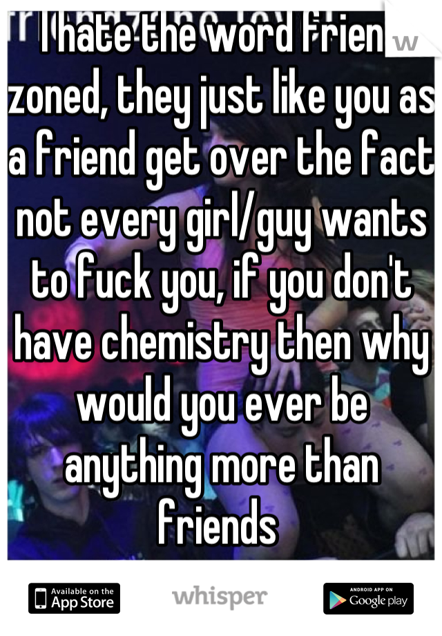 I hate the word friend zoned, they just like you as a friend get over the fact not every girl/guy wants to fuck you, if you don't have chemistry then why would you ever be anything more than friends 