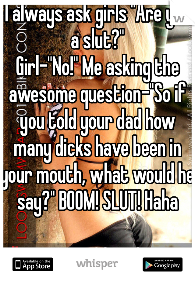 I always ask girls "Are you a slut?"
Girl-"No!" Me asking the awesome question-"So if you told your dad how many dicks have been in your mouth, what would he say?" BOOM! SLUT! Haha 