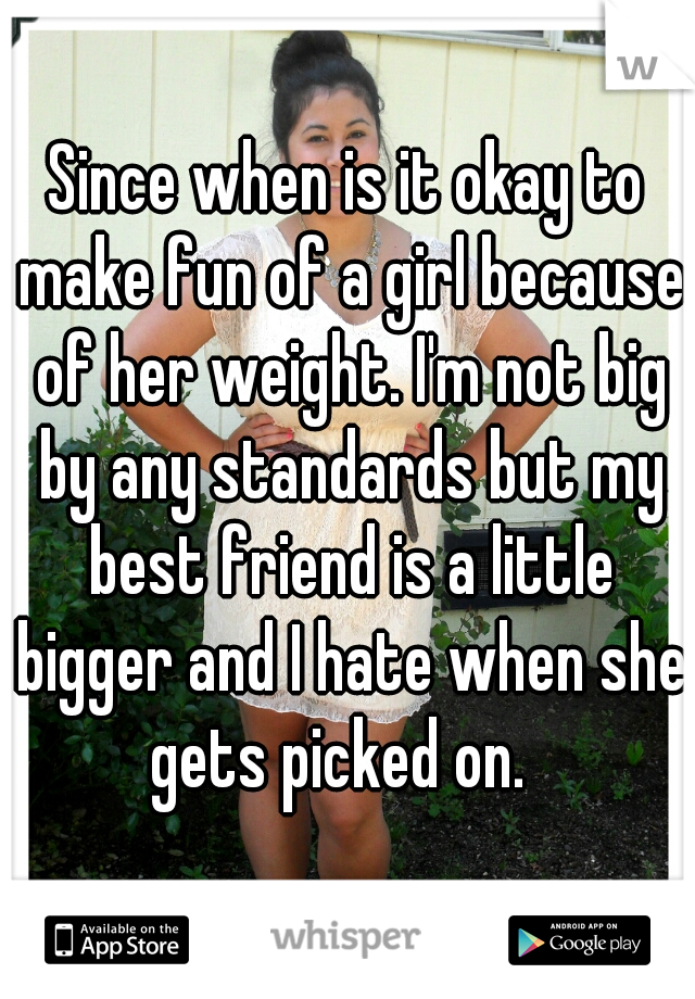 Since when is it okay to make fun of a girl because of her weight. I'm not big by any standards but my best friend is a little bigger and I hate when she gets picked on.  