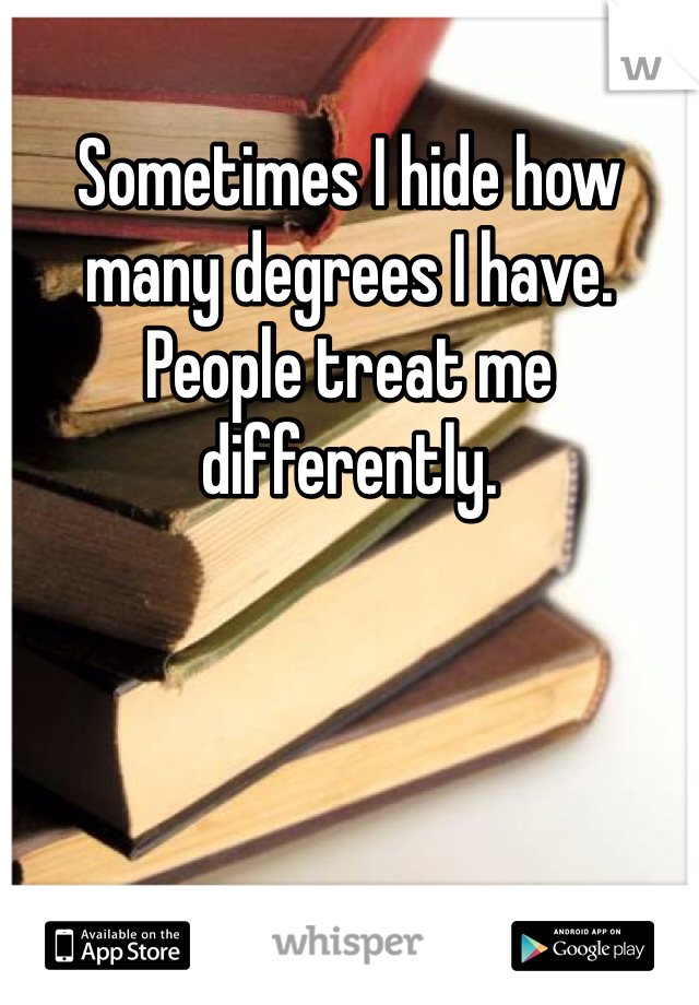 Sometimes I hide how many degrees I have. People treat me differently. 