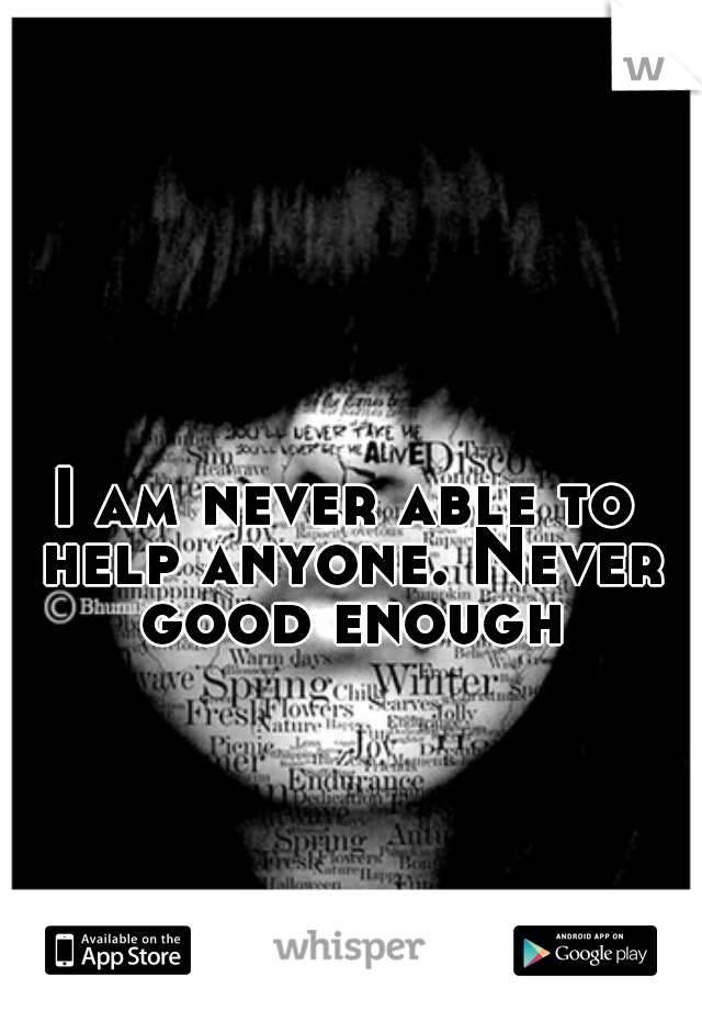 I am never able to help anyone. Never good enough