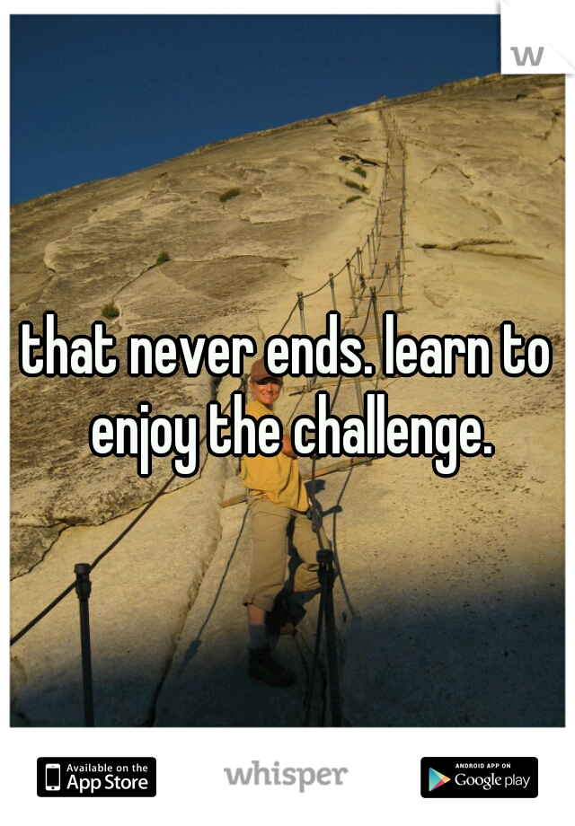 that never ends. learn to enjoy the challenge.