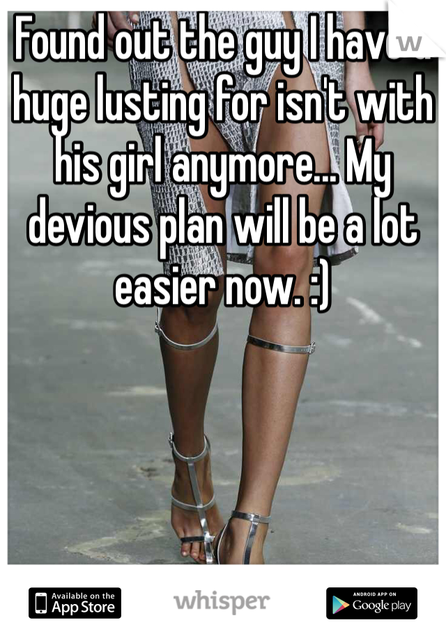 Found out the guy I have a huge lusting for isn't with his girl anymore... My devious plan will be a lot easier now. :) 