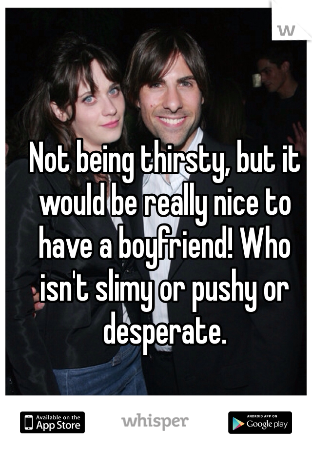 Not being thirsty, but it would be really nice to have a boyfriend! Who isn't slimy or pushy or desperate. 