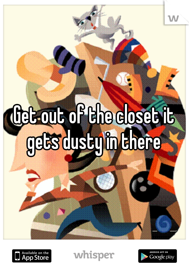 Get out of the closet it gets dusty in there 