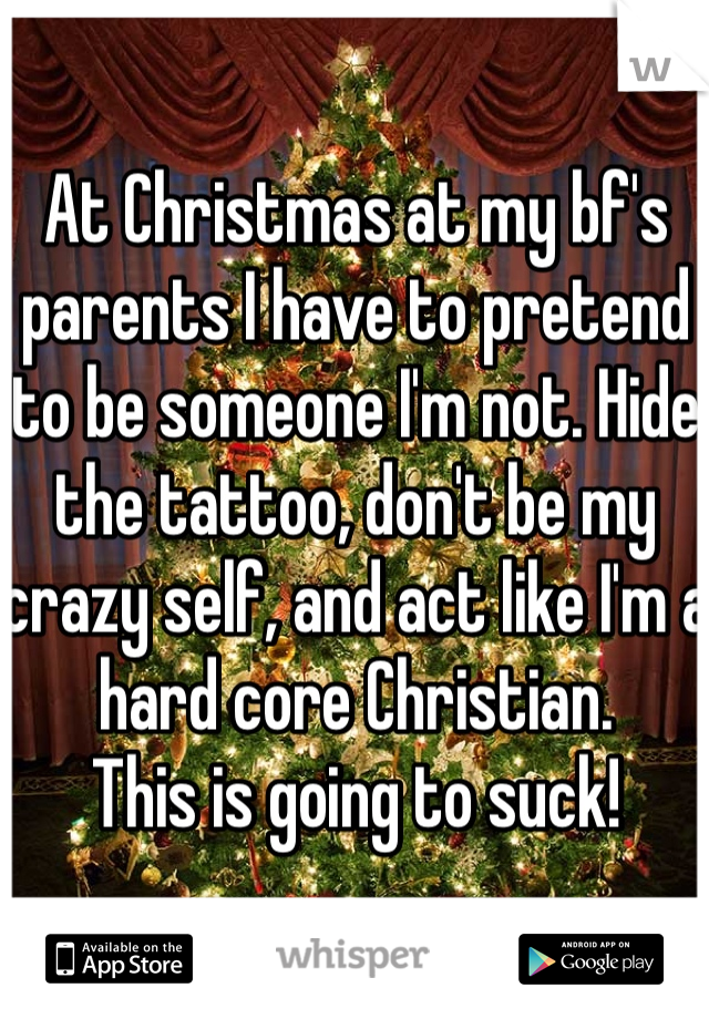 At Christmas at my bf's parents I have to pretend to be someone I'm not. Hide the tattoo, don't be my crazy self, and act like I'm a hard core Christian. 
This is going to suck!