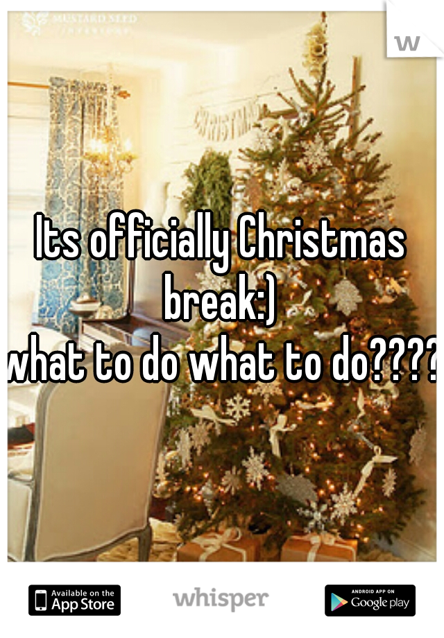 Its officially Christmas break:) 
what to do what to do????