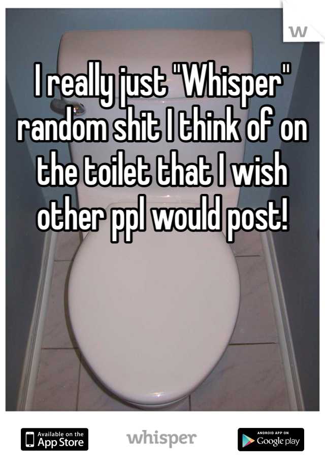I really just "Whisper" random shit I think of on the toilet that I wish other ppl would post! 