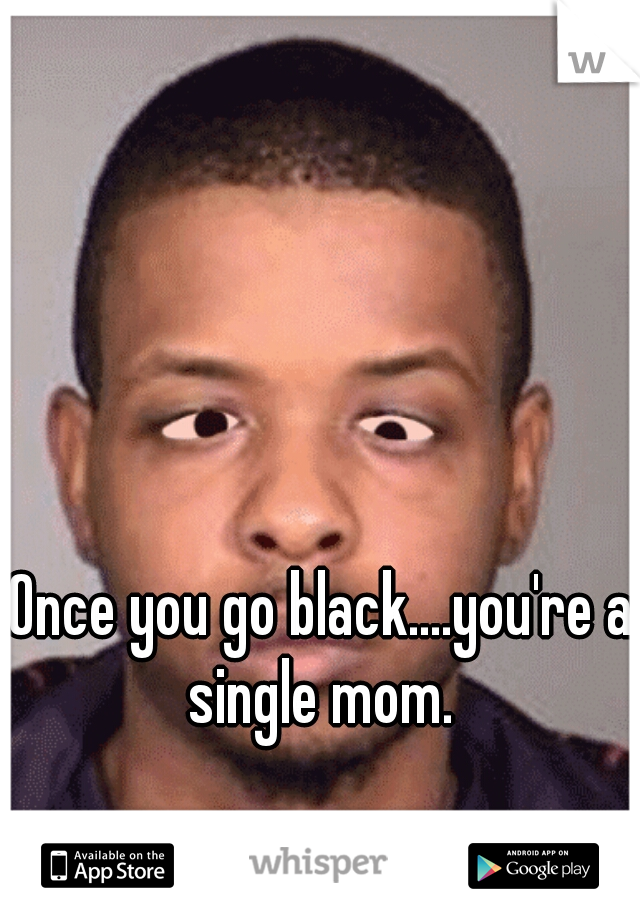 Once you go black....you're a single mom. 