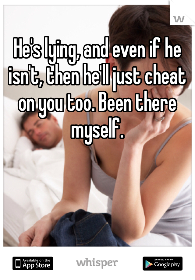 He's lying, and even if he isn't, then he'll just cheat on you too. Been there myself. 