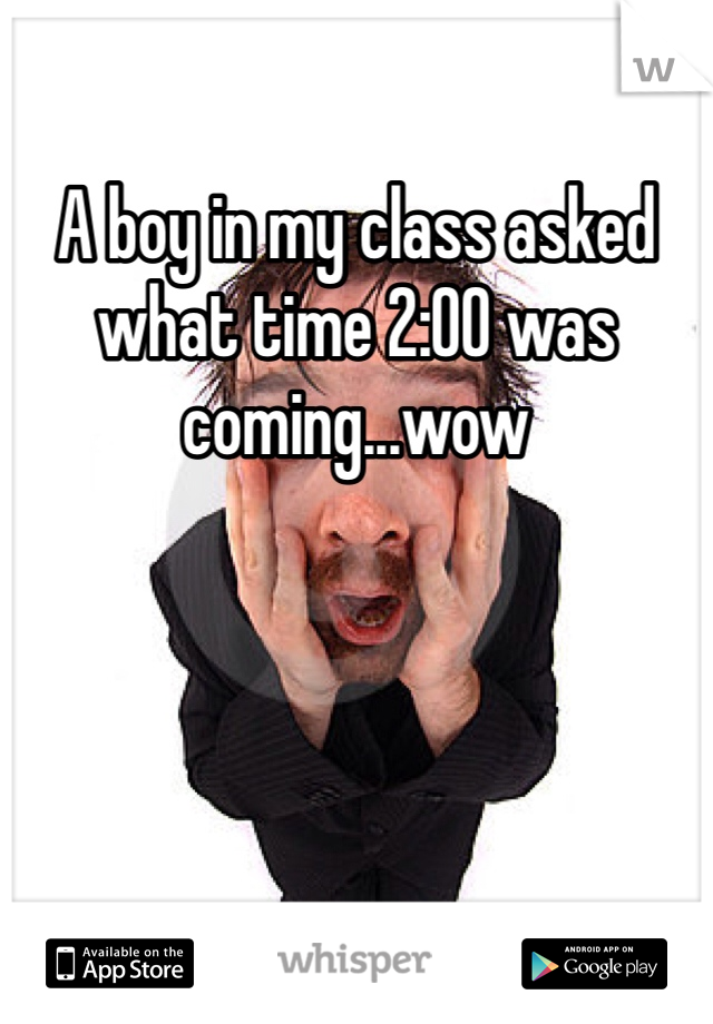 A boy in my class asked what time 2:00 was coming...wow