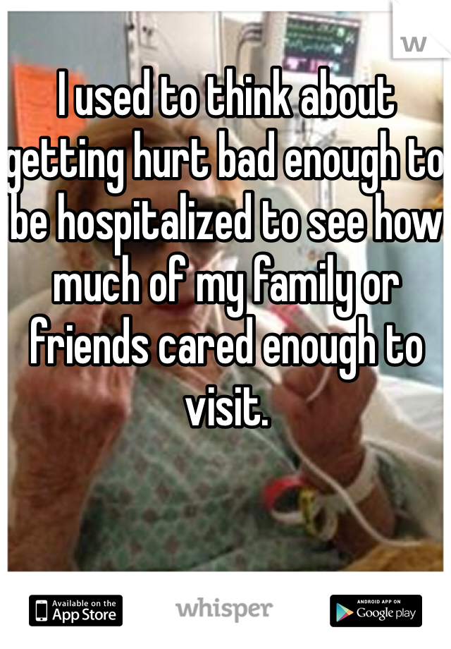 I used to think about getting hurt bad enough to be hospitalized to see how much of my family or friends cared enough to visit. 