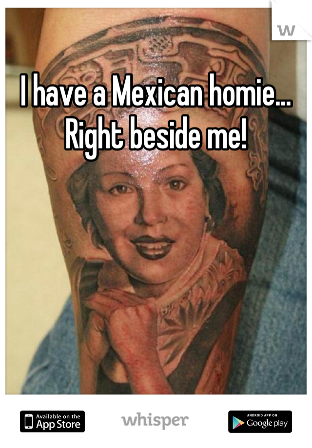 I have a Mexican homie... Right beside me!