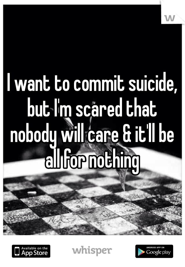 I want to commit suicide, but I'm scared that nobody will care & it'll be all for nothing