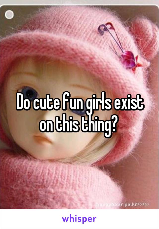 Do cute fun girls exist on this thing? 