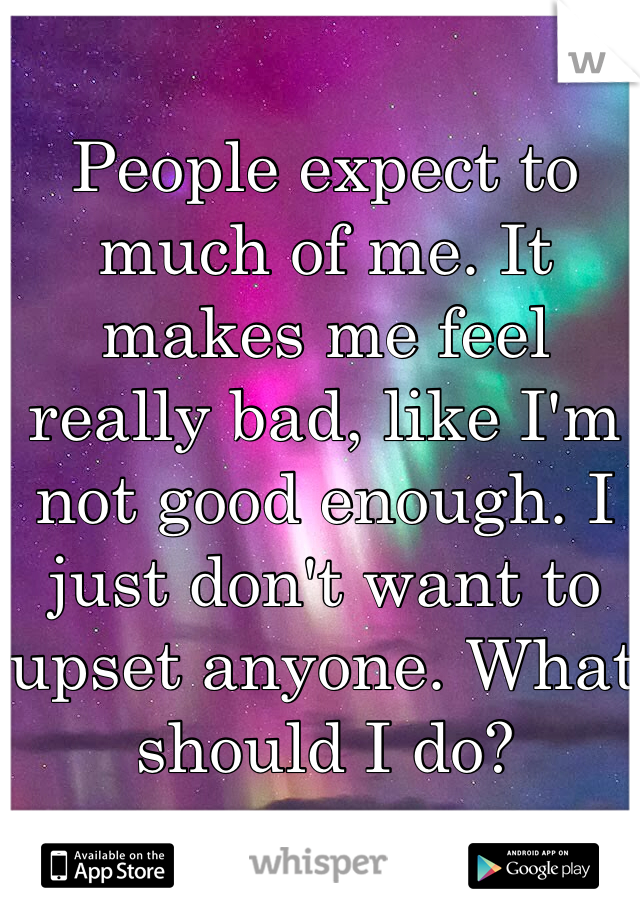 People expect to much of me. It makes me feel really bad, like I'm not good enough. I just don't want to upset anyone. What should I do?