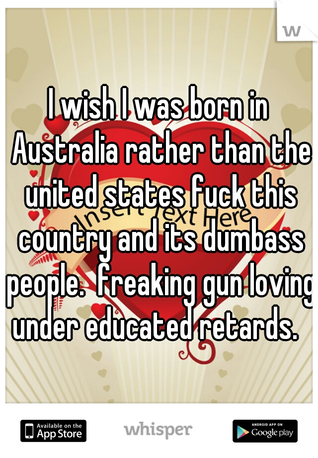 I wish I was born in Australia rather than the united states fuck this country and its dumbass people.  freaking gun loving under educated retards.  