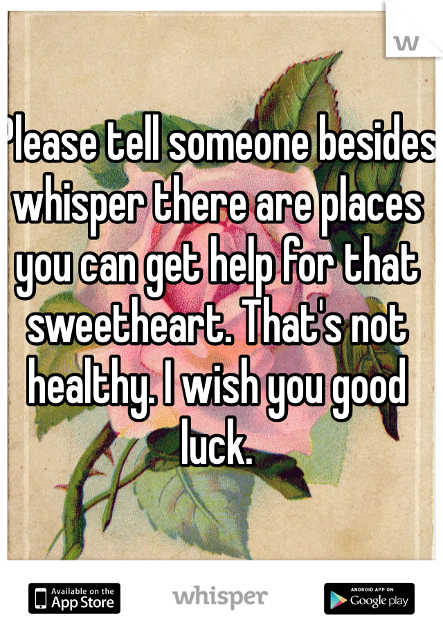 Please tell someone besides whisper there are places you can get help for that sweetheart. That's not healthy. I wish you good luck. 