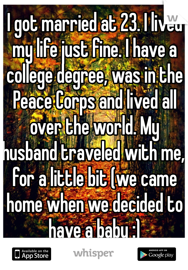 I got married at 23. I lived my life just fine. I have a college degree, was in the Peace Corps and lived all over the world. My husband traveled with me, for a little bit (we came home when we decided to have a baby :) 