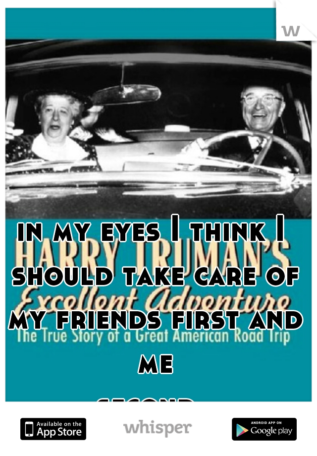 in my eyes I think I should take care of my friends first and me second... 