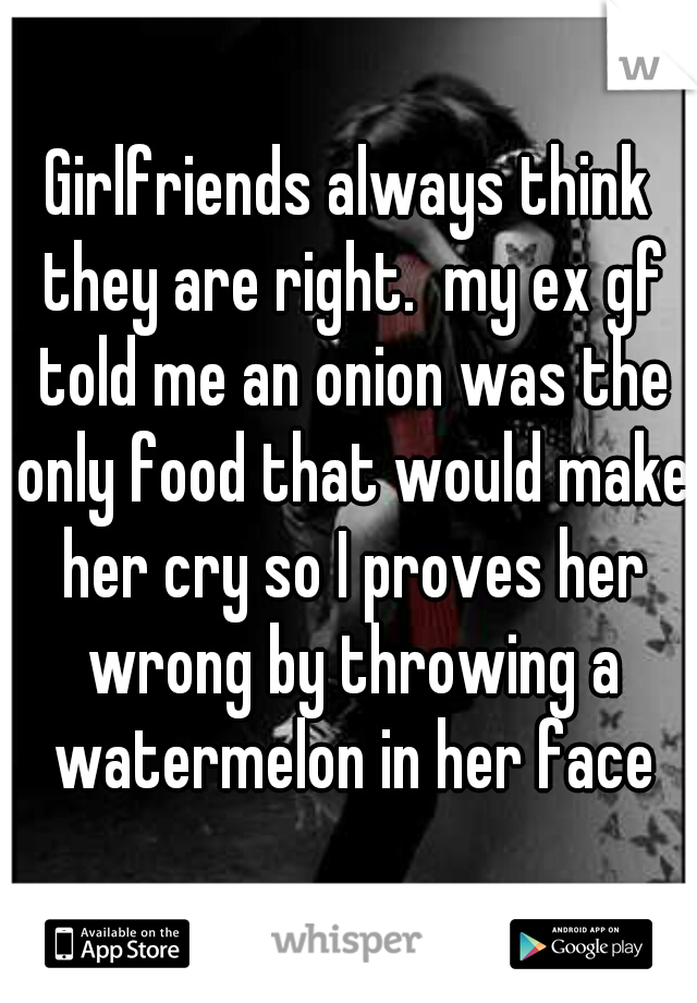 Girlfriends always think they are right.  my ex gf told me an onion was the only food that would make her cry so I proves her wrong by throwing a watermelon in her face