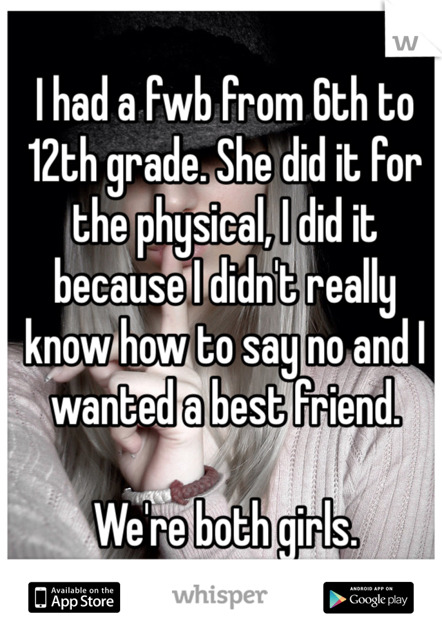 I had a fwb from 6th to 12th grade. She did it for the physical, I did it because I didn't really know how to say no and I wanted a best friend. 

We're both girls. 