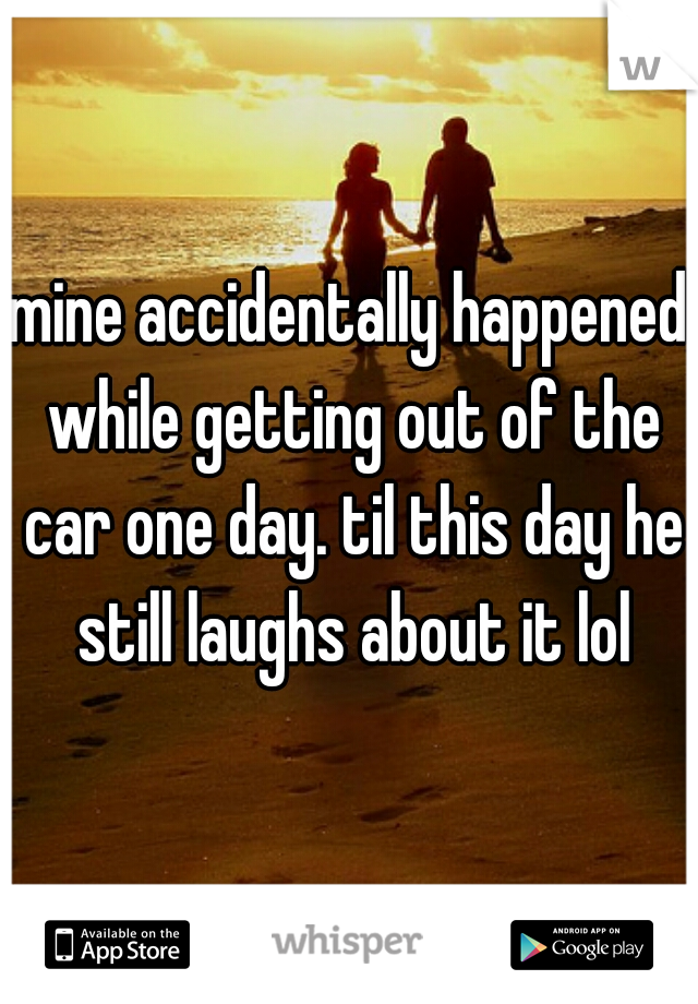 mine accidentally happened while getting out of the car one day. til this day he still laughs about it lol