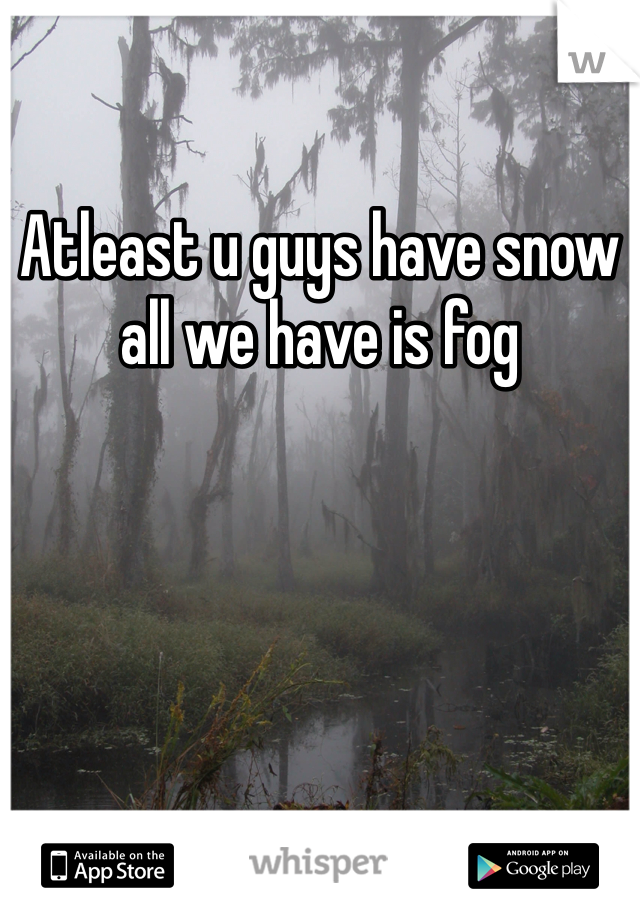Atleast u guys have snow all we have is fog