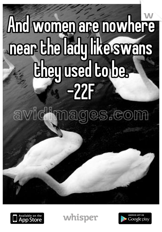 And women are nowhere near the lady like swans they used to be.
-22F