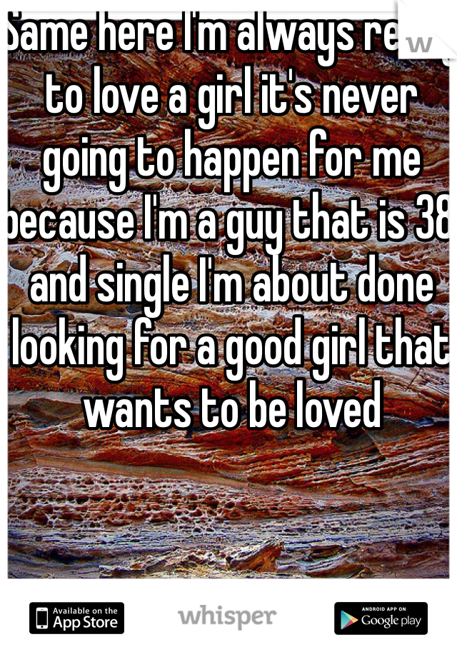 Same here I'm always ready to love a girl it's never going to happen for me because I'm a guy that is 38 and single I'm about done looking for a good girl that wants to be loved 