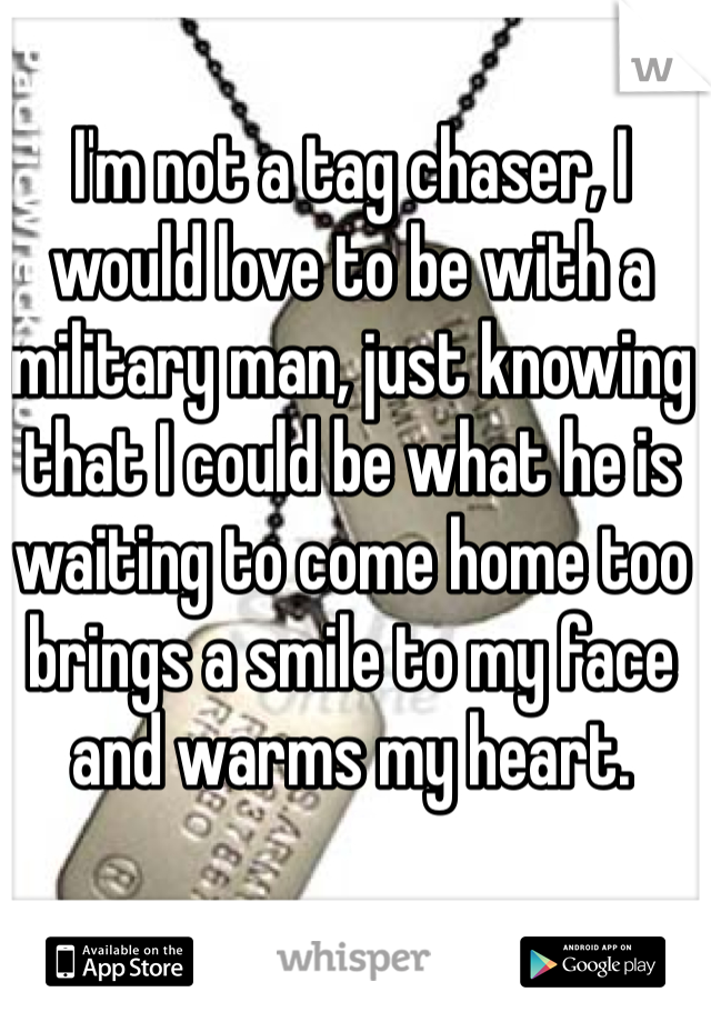 I'm not a tag chaser, I would love to be with a military man, just knowing that I could be what he is waiting to come home too brings a smile to my face and warms my heart.