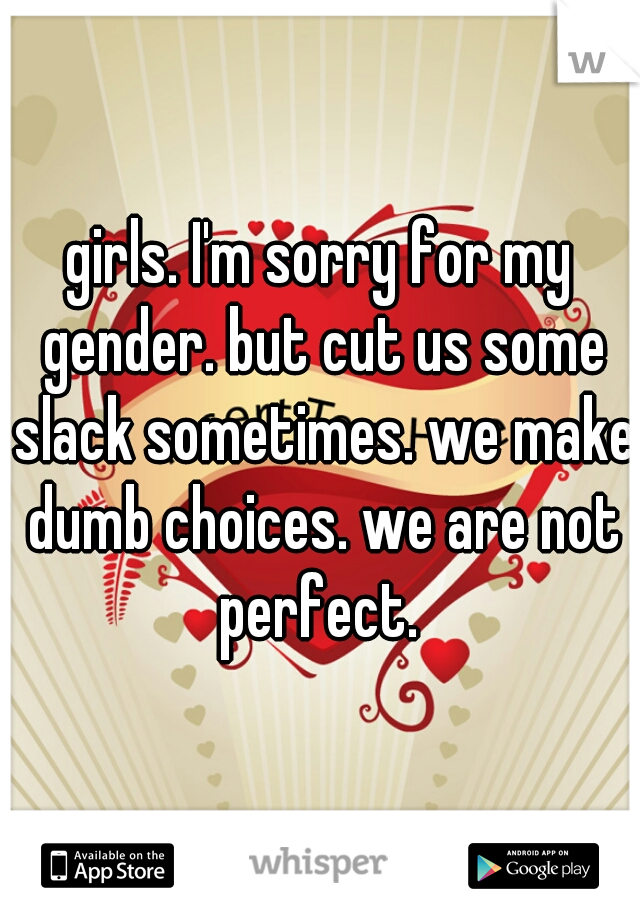 girls. I'm sorry for my gender. but cut us some slack sometimes. we make dumb choices. we are not perfect. 