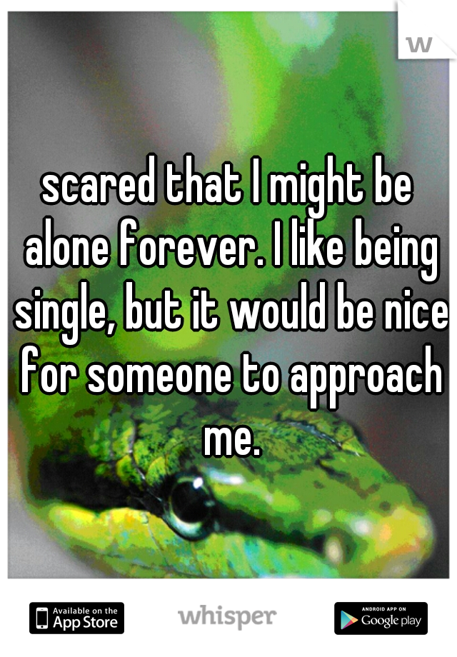 scared that I might be alone forever. I like being single, but it would be nice for someone to approach me.