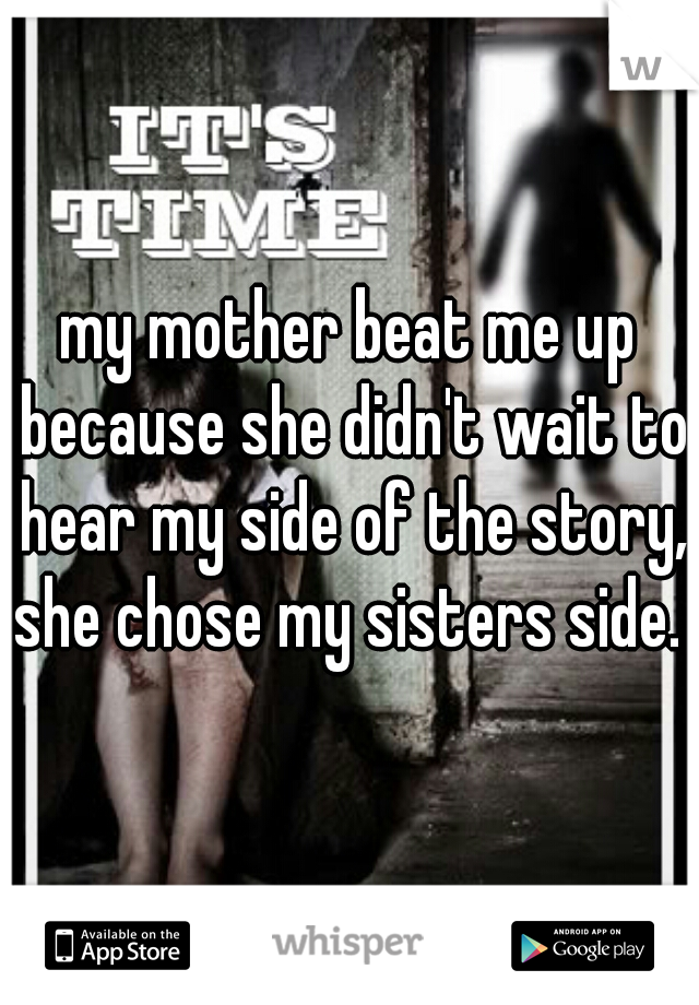 my mother beat me up because she didn't wait to hear my side of the story, she chose my sisters side. 