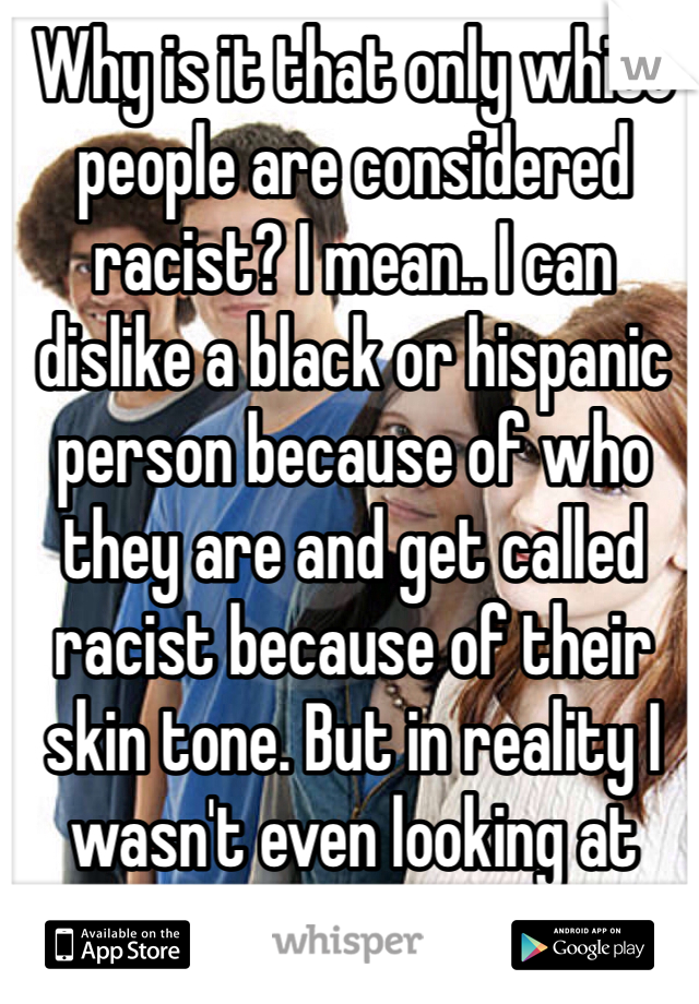 Why is it that only white people are considered racist? I mean.. I can dislike a black or hispanic person because of who they are and get called racist because of their skin tone. But in reality I wasn't even looking at that.