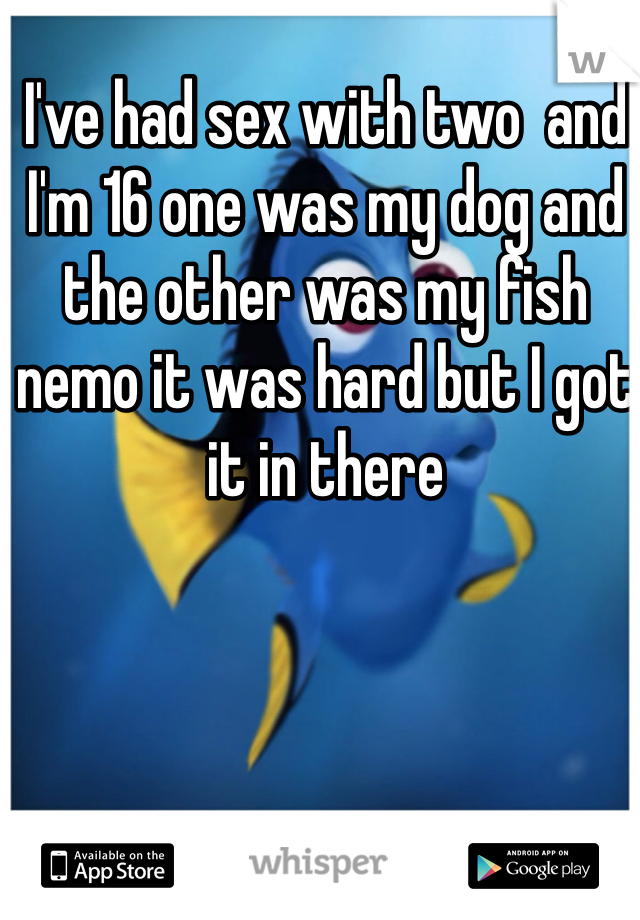 I've had sex with two  and I'm 16 one was my dog and the other was my fish nemo it was hard but I got it in there
